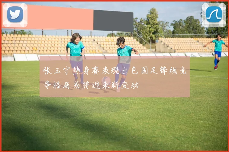张玉宁热身赛表现出色国足锋线竞争格局或将迎来新变动