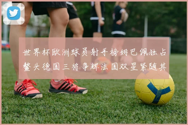 世界杯欧洲球员射手榜姆巴佩独占鳌头德国三将争辉法国双星紧随其后