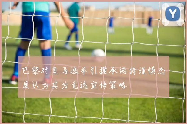 巴黎对皇马选举引援承诺持谨慎态度认为其为竞选宣传策略