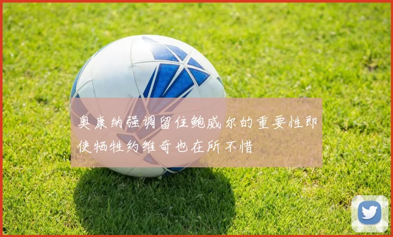 奥康纳强调留住鲍威尔的重要性即使牺牲约维奇也在所不惜