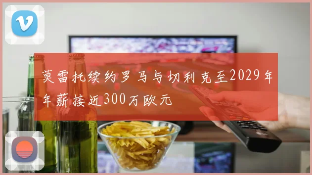 莫雷托续约罗马与切利克至2029年年薪接近300万欧元