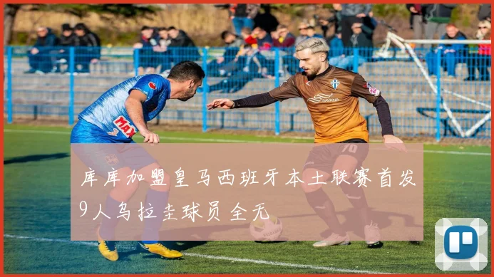 库库加盟皇马西班牙本土联赛首发9人乌拉圭球员全无