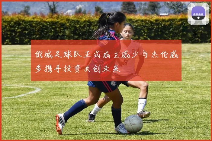 俄城足球队正式成立威少与杰伦威多携手投资共创未来