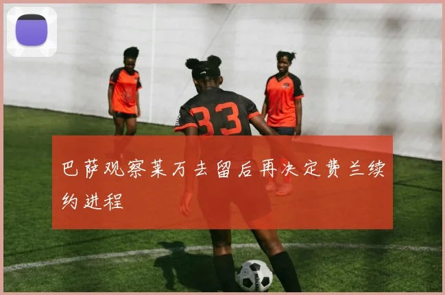 巴萨观察莱万去留后再决定费兰续约进程