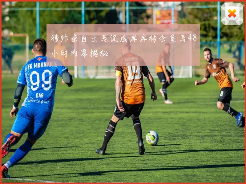 穆帅亲自出马促成库库转会皇马48小时内幕揭秘