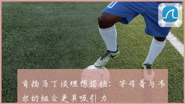 肯扬马丁谈理想搭档：字母哥与韦尔的组合更具吸引力