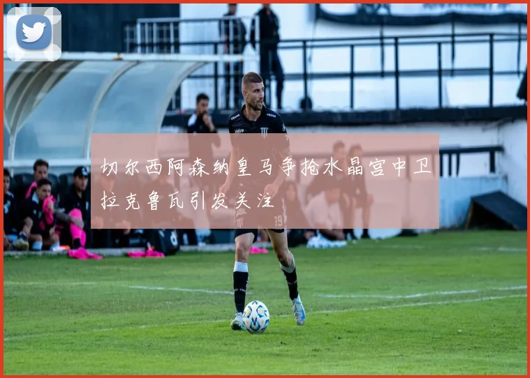 切尔西阿森纳皇马争抢水晶宫中卫拉克鲁瓦引发关注