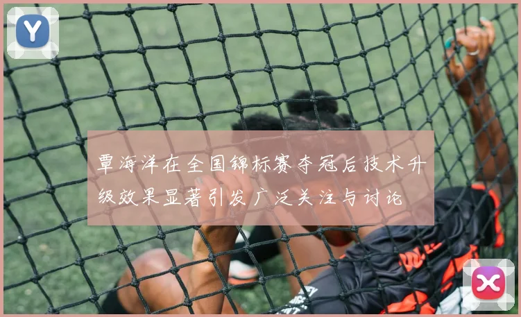 覃海洋在全国锦标赛夺冠后技术升级效果显著引发广泛关注与讨论