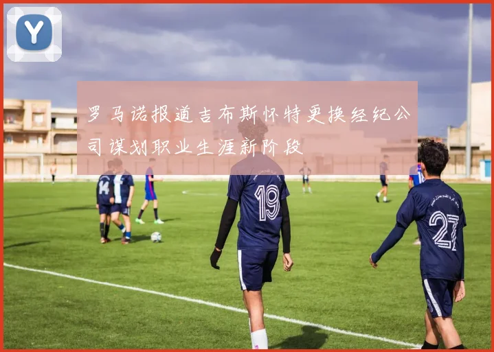罗马诺报道吉布斯怀特更换经纪公司谋划职业生涯新阶段