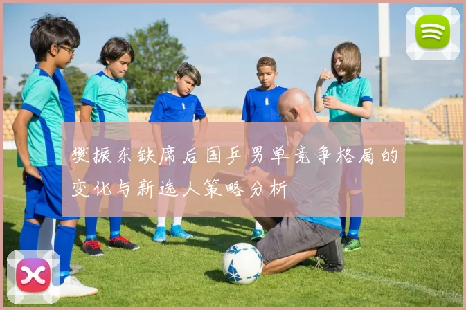 樊振东缺席后国乒男单竞争格局的变化与新选人策略分析