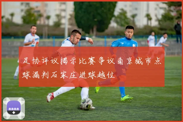 足协评议揭示比赛争议南京城市点球漏判石家庄进球越位