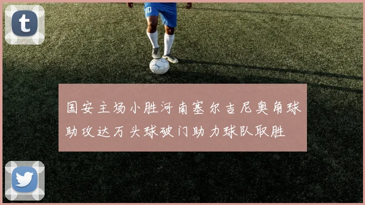 国安主场小胜河南塞尔吉尼奥角球助攻达万头球破门助力球队取胜