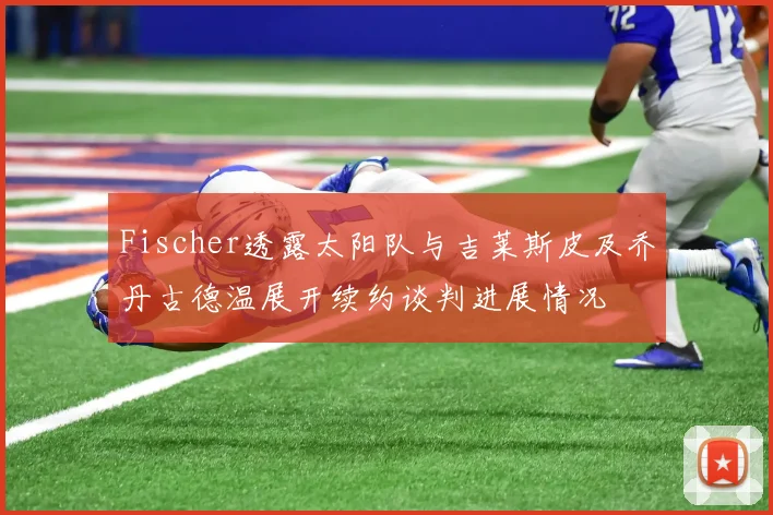 Fischer透露太阳队与吉莱斯皮及乔丹古德温展开续约谈判进展情况