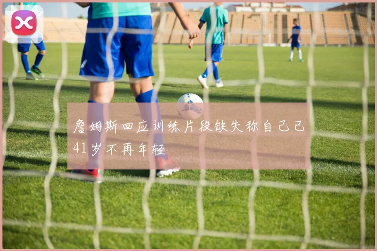 詹姆斯回应训练片段缺失称自己已41岁不再年轻