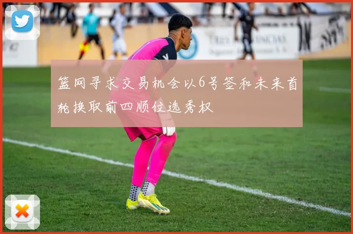 篮网寻求交易机会以6号签和未来首轮换取前四顺位选秀权