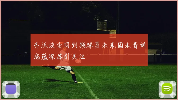 齐沃谈合同到期球员未来国米青训底蕴深厚引关注