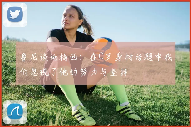 鲁尼谈论梅西：在C罗身材话题中我们忽视了他的努力与坚持