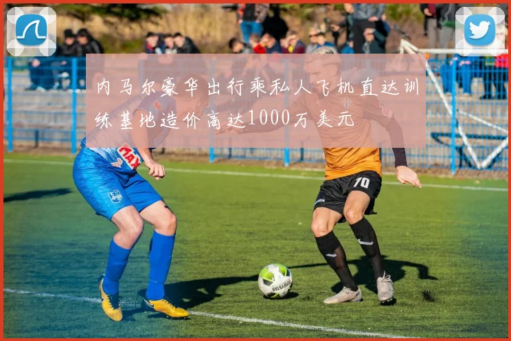 内马尔豪华出行乘私人飞机直达训练基地造价高达1000万美元