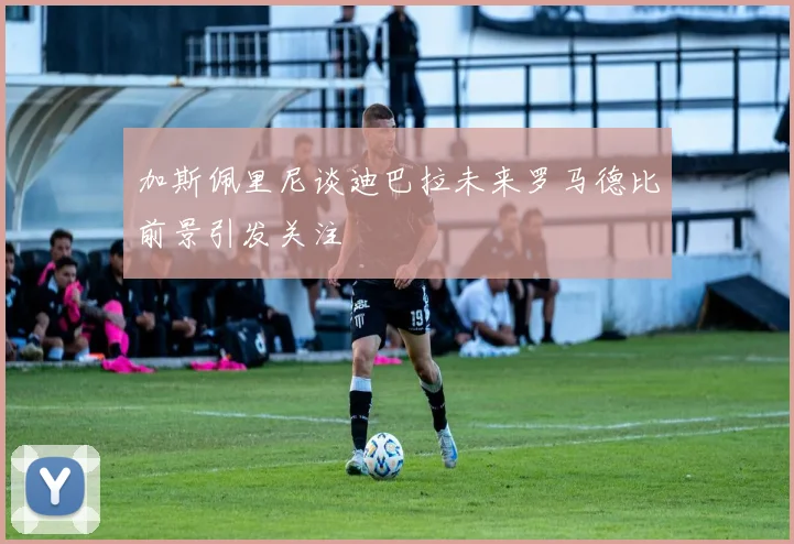 加斯佩里尼谈迪巴拉未来罗马德比前景引发关注