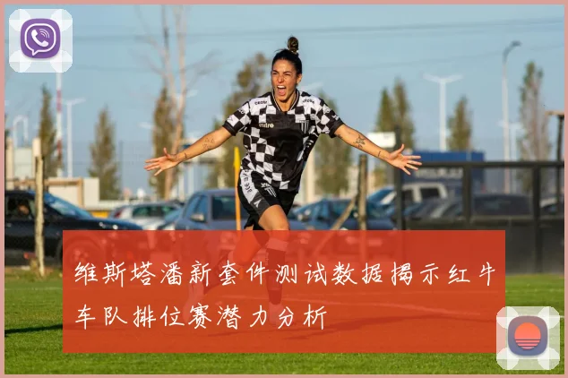 维斯塔潘新套件测试数据揭示红牛车队排位赛潜力分析