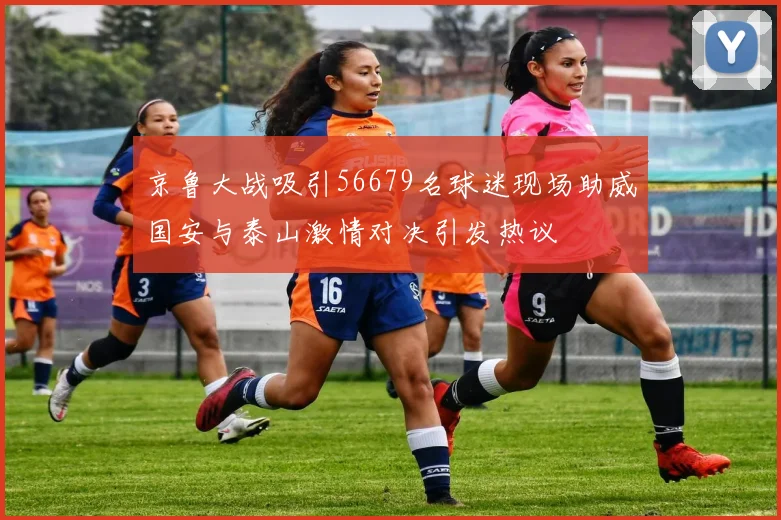 京鲁大战吸引56679名球迷现场助威国安与泰山激情对决引发热议