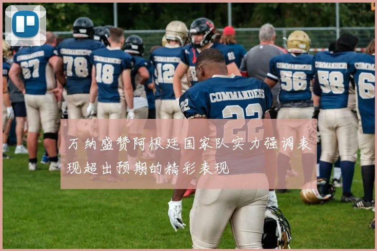 万纳盛赞阿根廷国家队实力强调表现超出预期的精彩表现