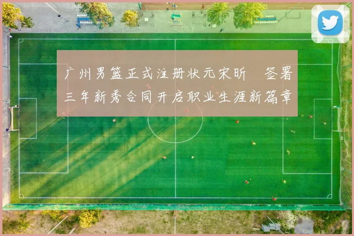 广州男篮正式注册状元宋昕澔签署三年新秀合同开启职业生涯新篇章