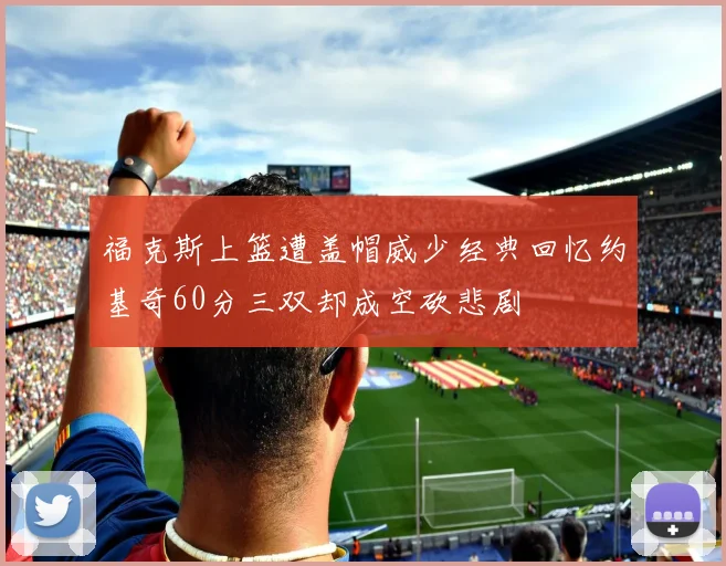 福克斯上篮遭盖帽威少经典回忆约基奇60分三双却成空砍悲剧