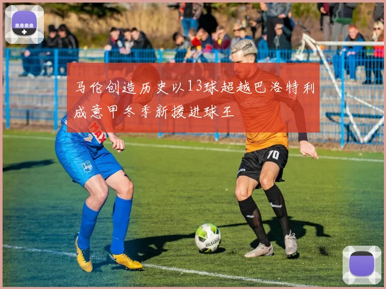 马伦创造历史以13球超越巴洛特利成意甲冬季新援进球王